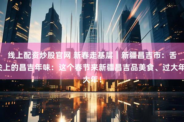 线上配资炒股官网 新春走基层｜新疆昌吉市：舌尖上的昌吉年味：这个春节来新疆昌吉品美食、过大年！