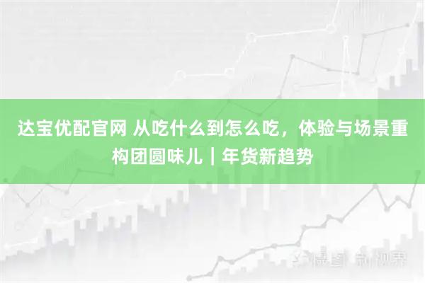 达宝优配官网 从吃什么到怎么吃，体验与场景重构团圆味儿｜年货新趋势
