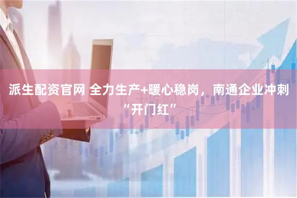 派生配资官网 全力生产+暖心稳岗，南通企业冲刺“开门红”