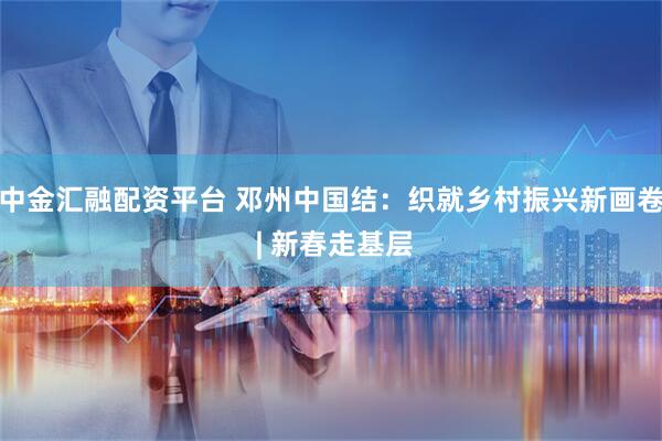 中金汇融配资平台 邓州中国结：织就乡村振兴新画卷 | 新春走基层