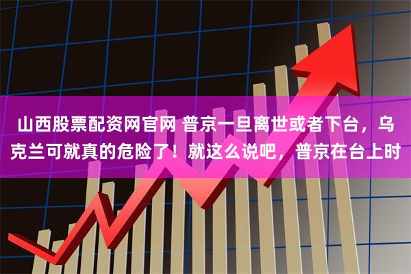 山西股票配资网官网 普京一旦离世或者下台，乌克兰可就真的危险了！就这么说吧，普京在台上时