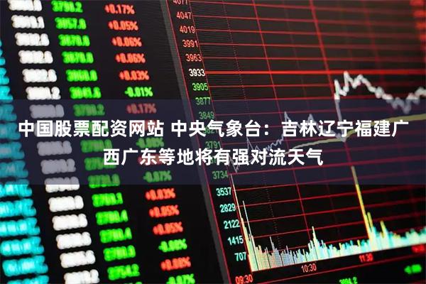 中国股票配资网站 中央气象台：吉林辽宁福建广西广东等地将有强对流天气