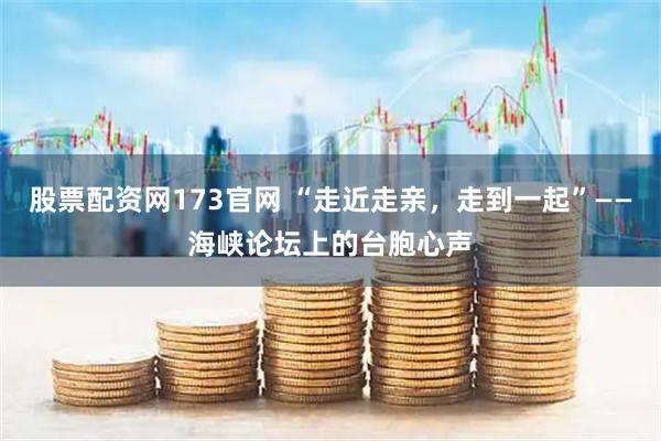 股票配资网173官网 “走近走亲，走到一起”——海峡论坛上的台胞心声