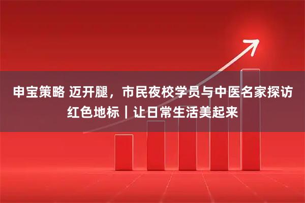 申宝策略 迈开腿，市民夜校学员与中医名家探访红色地标｜让日常生活美起来
