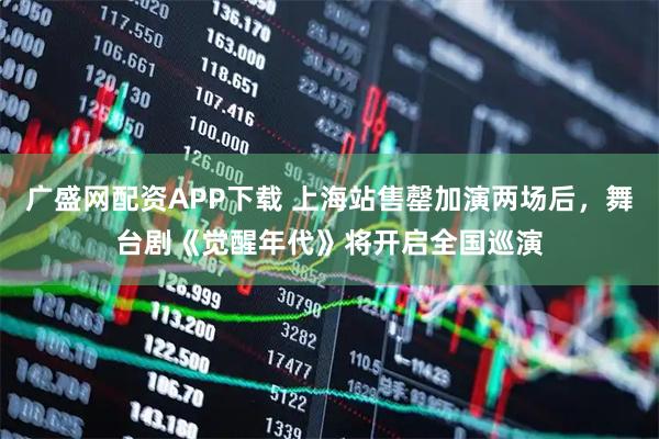 广盛网配资APP下载 上海站售罄加演两场后，舞台剧《觉醒年代》将开启全国巡演