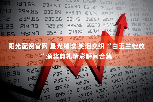 阳光配资官网 星光璀璨 笑泪交织 “白玉兰绽放”颁奖典礼精彩瞬间合集