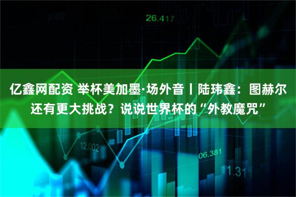 亿鑫网配资 举杯美加墨·场外音丨陆玮鑫：图赫尔还有更大挑战？说说世界杯的“外教魔咒”
